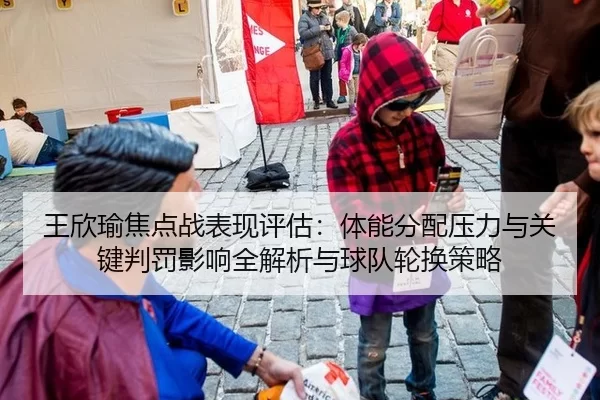 王欣瑜焦点战表现评估：体能分配压力与关键判罚影响全解析与球队轮换策略